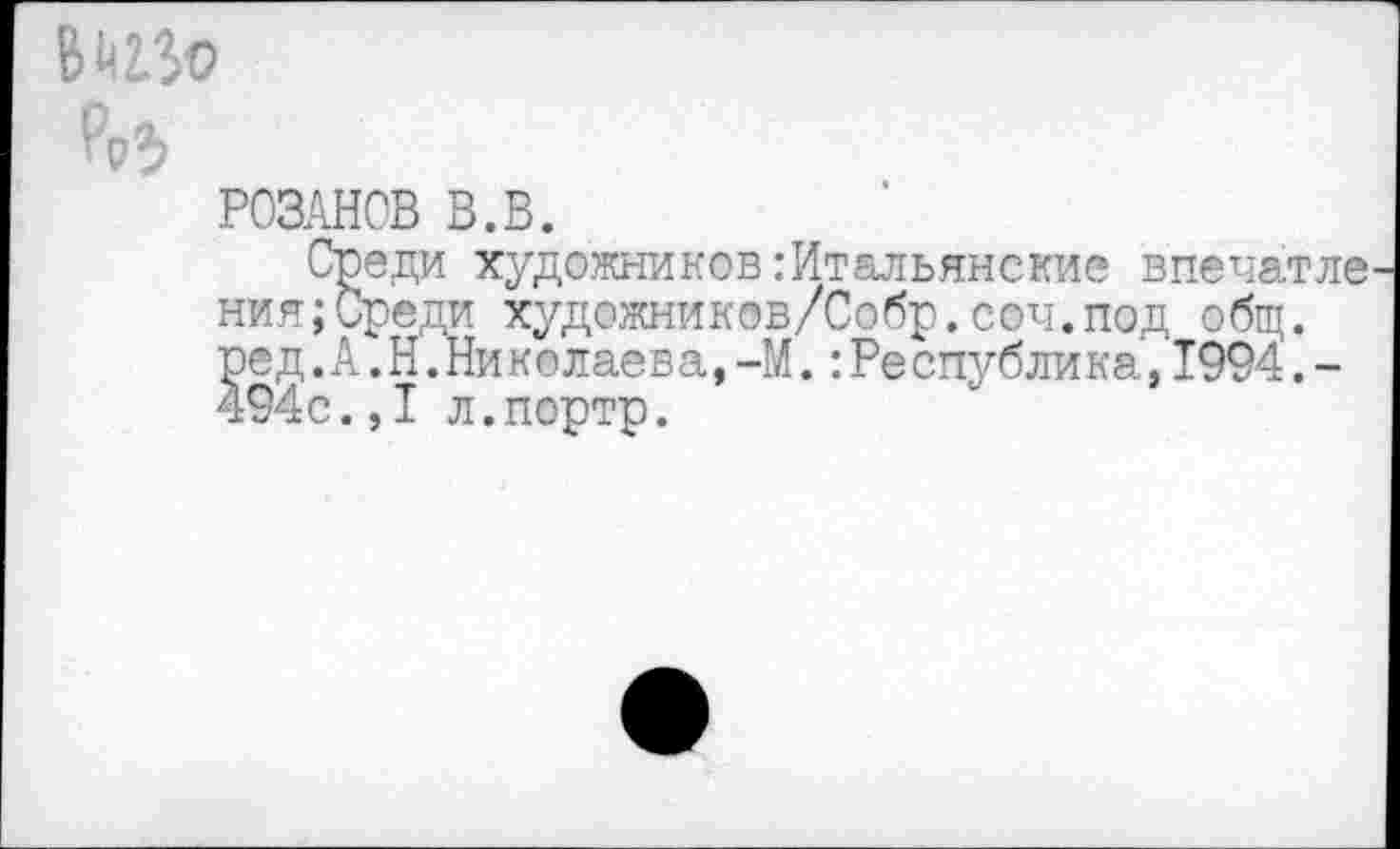 ﻿РОЗАНОВ В.В.
Среди художников:Итальянские впечатле ния;Среди художников/Собр.соч.под общ. ред.А.Н.Николаев а,-М.:Ре сиублик а,1994.-494с.,I л.портр.